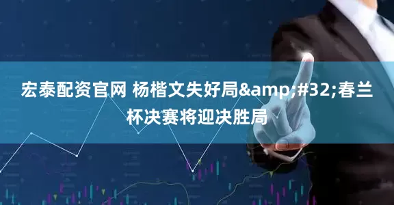 宏泰配资官网 杨楷文失好局&#32;春兰杯决赛将迎决胜局
