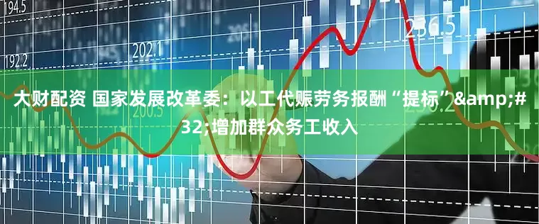 大财配资 国家发展改革委：以工代赈劳务报酬“提标”&#32;增加群众务工收入