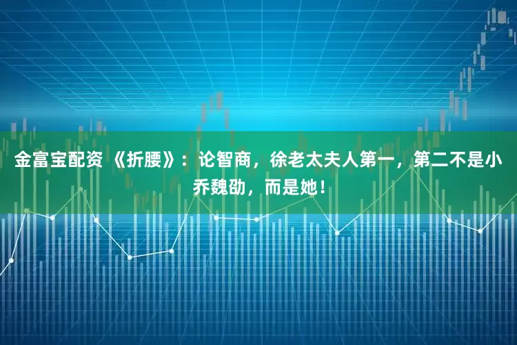 金富宝配资 《折腰》：论智商，徐老太夫人第一，第二不是小乔魏劭，而是她！