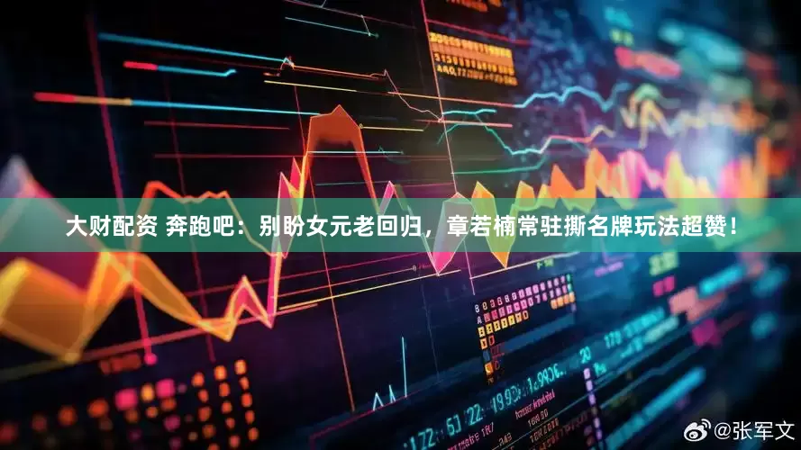 大财配资 奔跑吧：别盼女元老回归，章若楠常驻撕名牌玩法超赞！