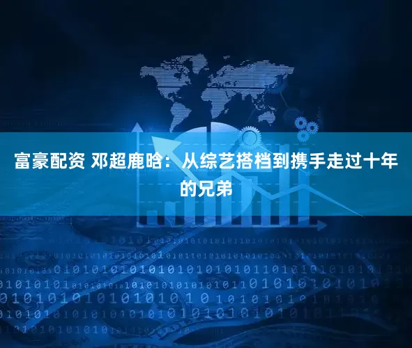 富豪配资 邓超鹿晗：从综艺搭档到携手走过十年的兄弟