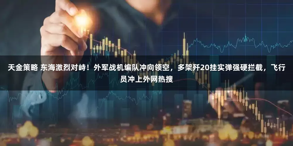 天金策略 东海激烈对峙！外军战机编队冲向领空，多架歼20挂实弹强硬拦截，飞行员冲上外网热搜
