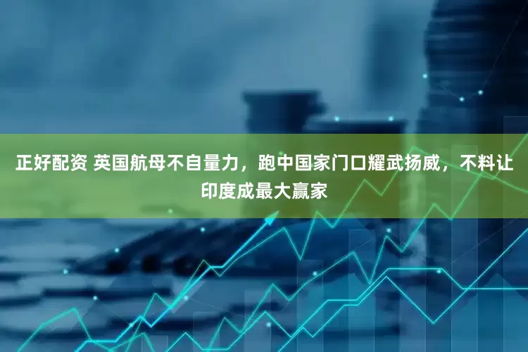 正好配资 英国航母不自量力，跑中国家门口耀武扬威，不料让印度成最大赢家