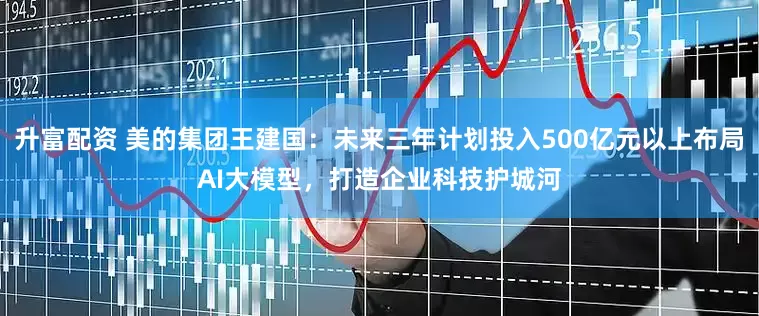 升富配资 美的集团王建国：未来三年计划投入500亿元以上布局AI大模型，打造企业科技护城河