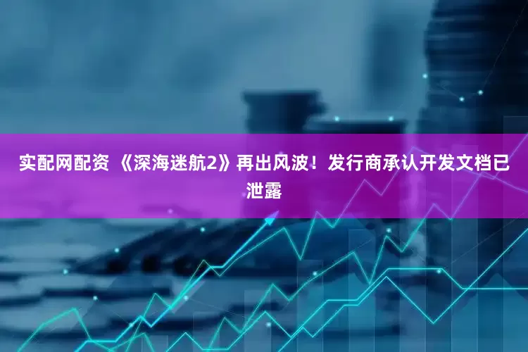 实配网配资 《深海迷航2》再出风波！发行商承认开发文档已泄露
