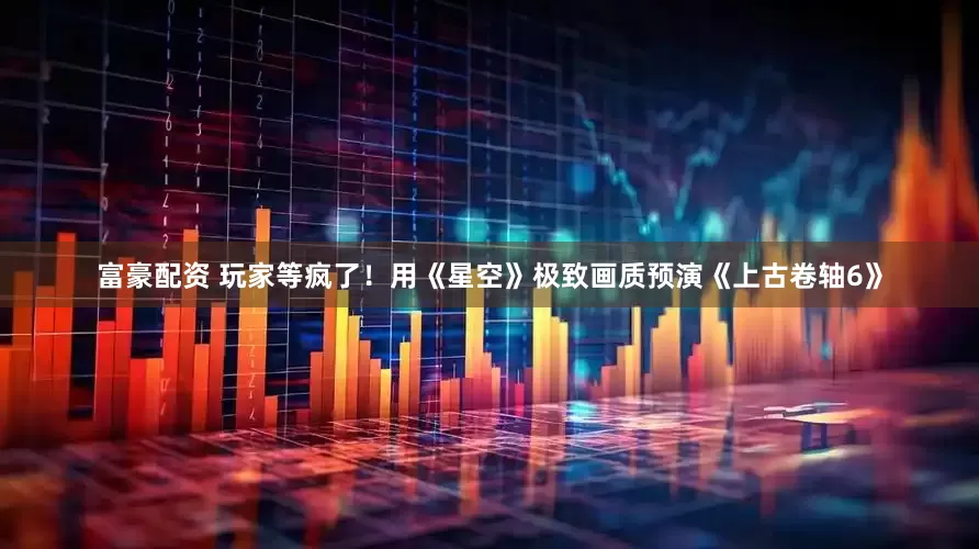富豪配资 玩家等疯了！用《星空》极致画质预演《上古卷轴6》