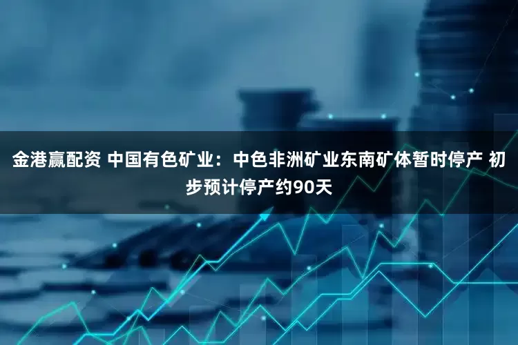 金港赢配资 中国有色矿业：中色非洲矿业东南矿体暂时停产 初步预计停产约90天