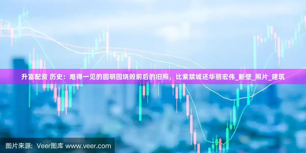 升富配资 历史：难得一见的圆明园烧毁前后的旧照，比紫禁城还华丽宏伟_断壁_照片_建筑