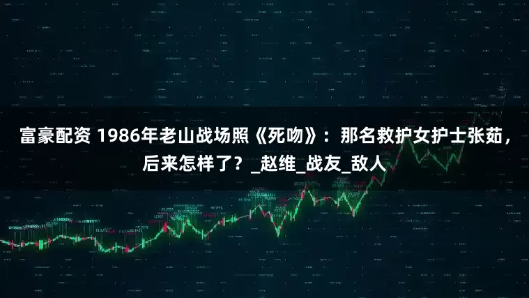 富豪配资 1986年老山战场照《死吻》：那名救护女护士张茹，后来怎样了？_赵维_战友_敌人