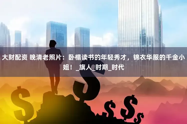 大财配资 晚清老照片：卧榻读书的年轻秀才，锦衣华服的千金小姐！_旗人_时期_时代
