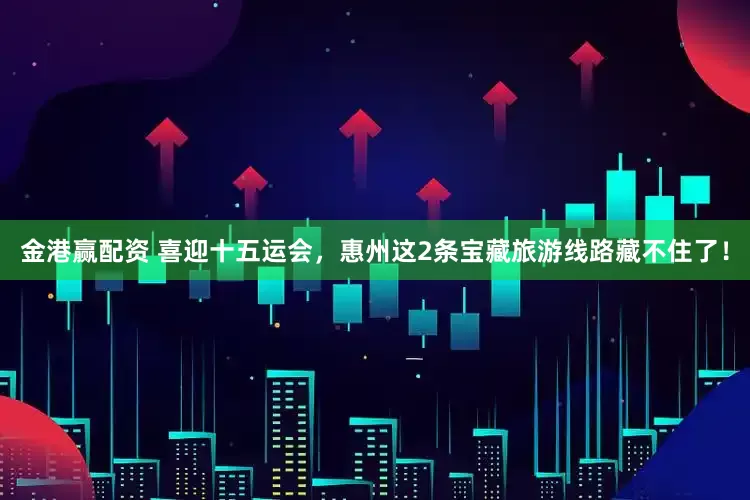 金港赢配资 喜迎十五运会，惠州这2条宝藏旅游线路藏不住了！
