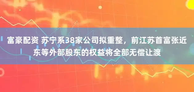 富豪配资 苏宁系38家公司拟重整，前江苏首富张近东等外部股东的权益将全部无偿让渡